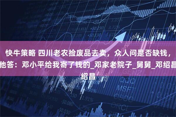 快牛策略 四川老农捡废品去卖，众人问是否缺钱，他答：邓小平给我寄了钱的_邓家老院子_舅舅_邓绍昌