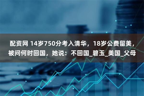 配资网 14岁750分考入清华，18岁公费留美，被问何时回国，她说：不回国_碧玉_美国_父母