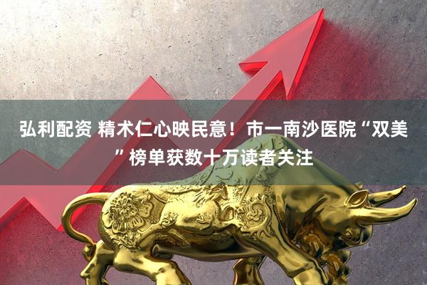 弘利配资 精术仁心映民意！市一南沙医院“双美”榜单获数十万读者关注