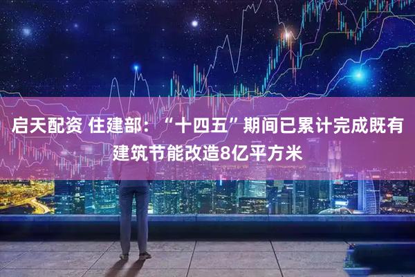 启天配资 住建部：“十四五”期间已累计完成既有建筑节能改造8亿平方米