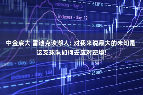 中金宸大 雷迪克谈湖人: 对我来说最大的未知是 这支球队如何去应对逆境!